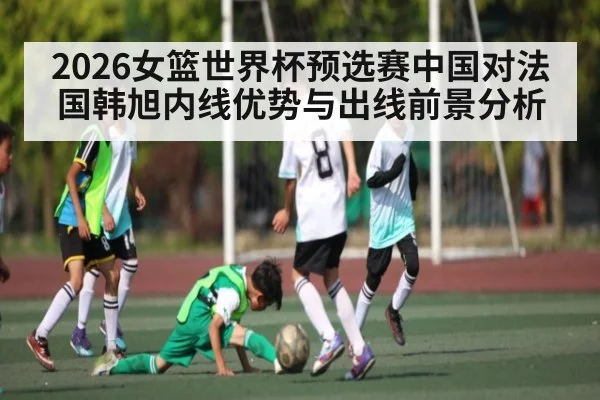 2026女篮世界杯预选赛中国对法国韩旭内线优势与出线前景分析 - Kaiyun